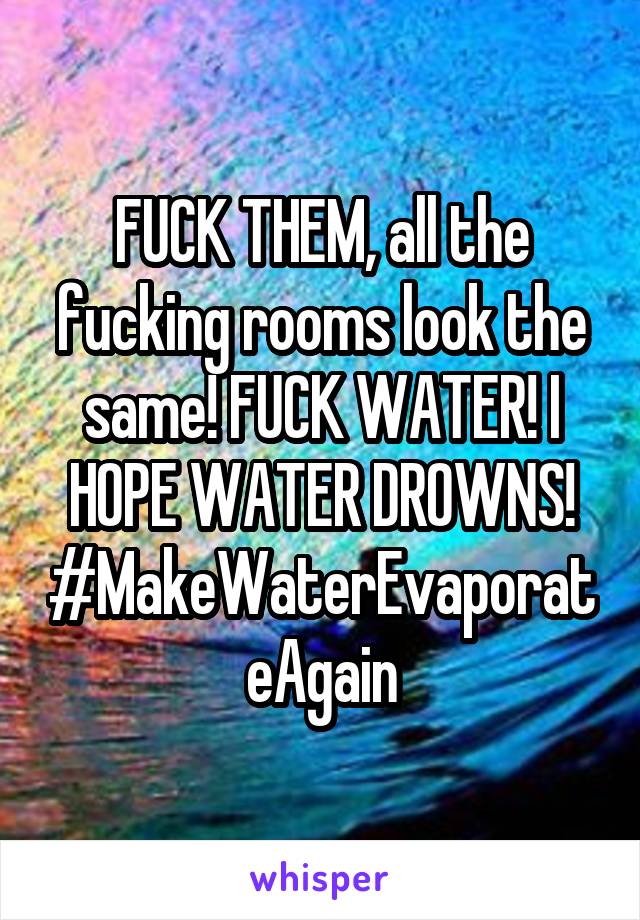 FUCK THEM, all the fucking rooms look the same! FUCK WATER! I HOPE WATER DROWNS!
#MakeWaterEvaporateAgain