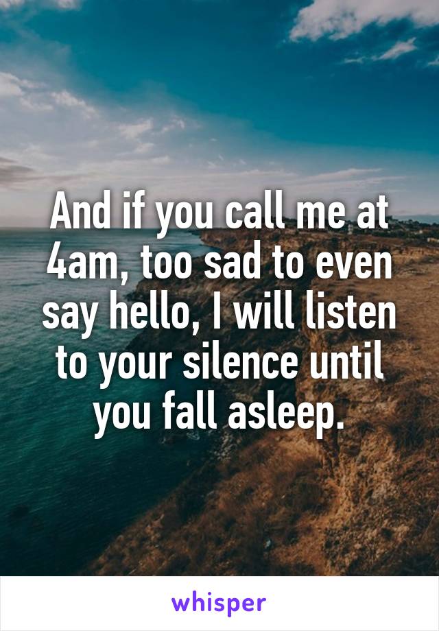 And if you call me at 4am, too sad to even say hello, I will listen to your silence until you fall asleep.
