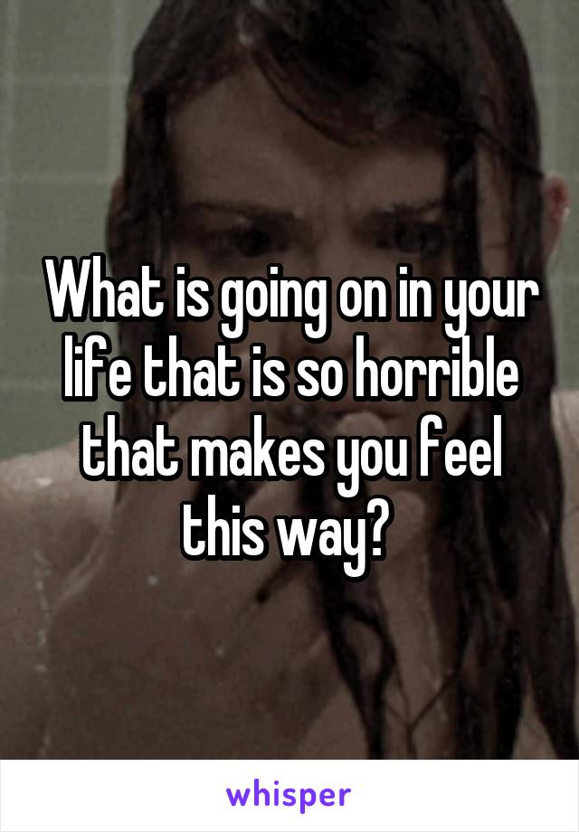 What is going on in your life that is so horrible that makes you feel this way? 