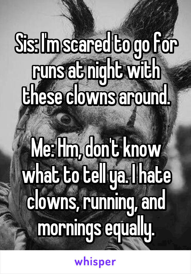 Sis: I'm scared to go for runs at night with these clowns around.

Me: Hm, don't know what to tell ya. I hate clowns, running, and mornings equally.