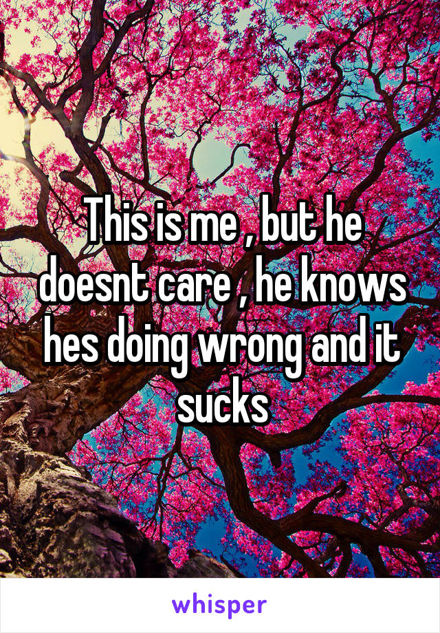 This is me , but he doesnt care , he knows hes doing wrong and it sucks