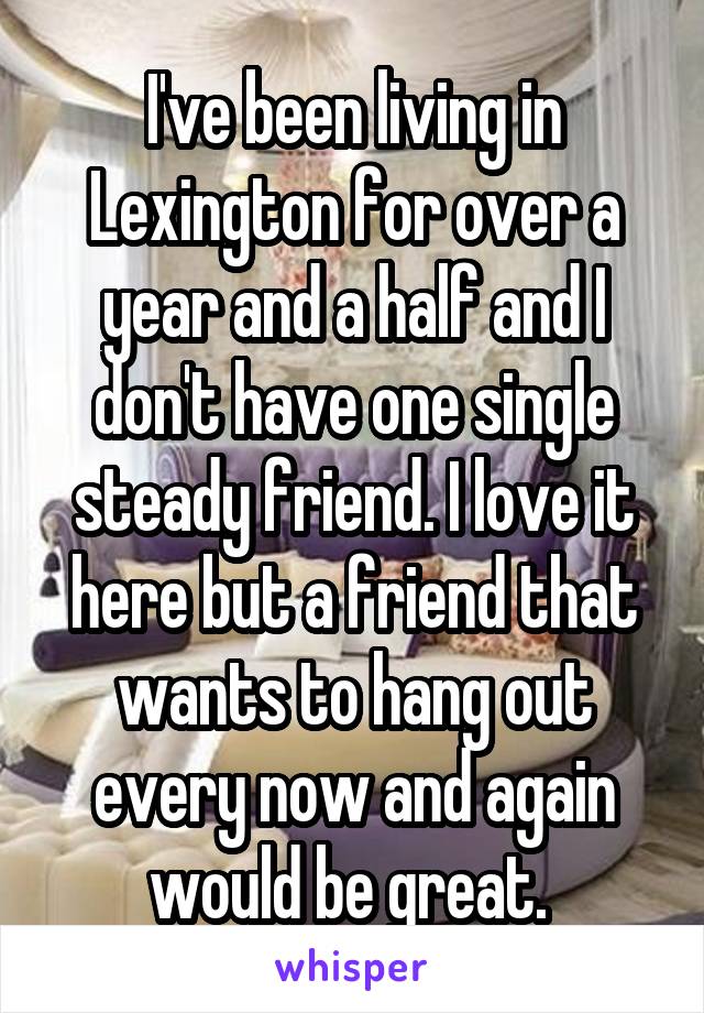 I've been living in Lexington for over a year and a half and I don't have one single steady friend. I love it here but a friend that wants to hang out every now and again would be great. 