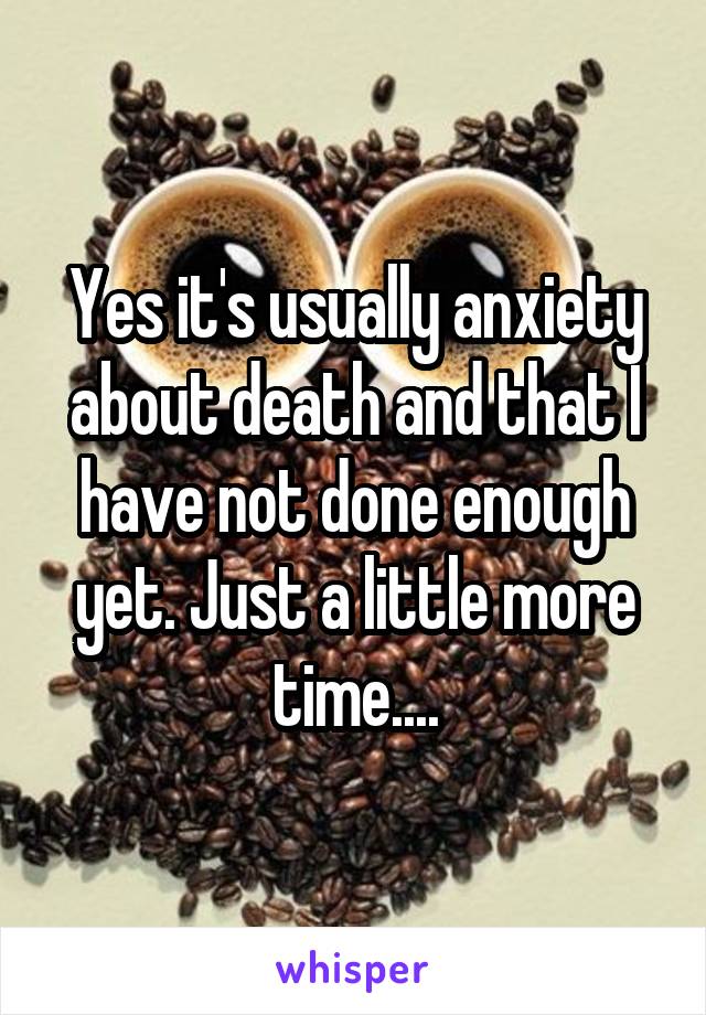 Yes it's usually anxiety about death and that I have not done enough yet. Just a little more time....
