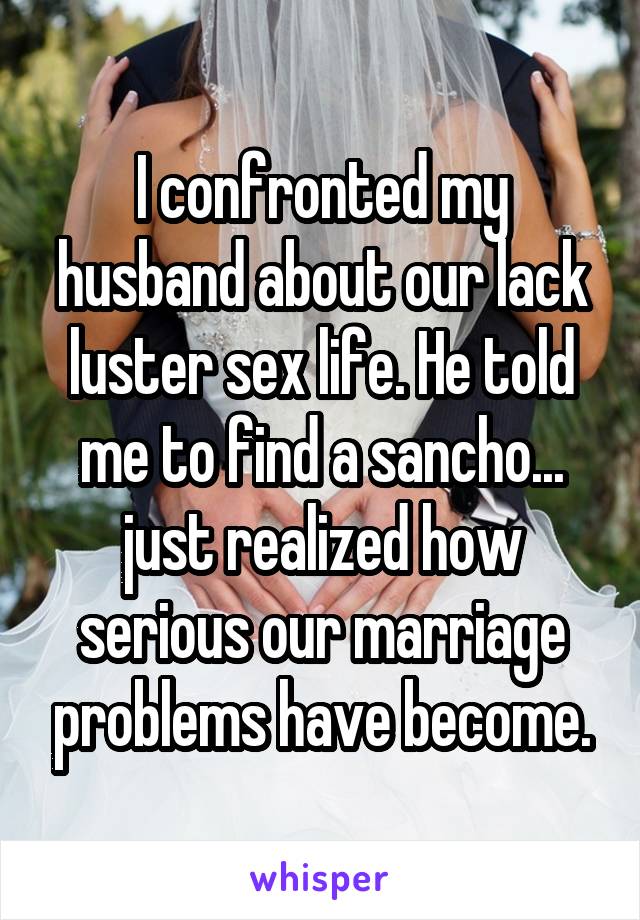 I confronted my husband about our lack luster sex life. He told me to find a sancho... just realized how serious our marriage problems have become.
