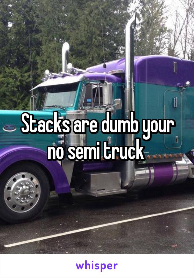 Stacks are dumb your no semi truck 