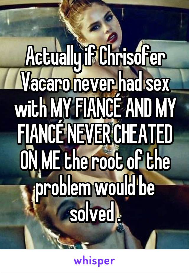 Actually if Chrisofer Vacaro never had sex with MY FIANCÉ AND MY FIANCÉ NEVER CHEATED ON ME the root of the problem would be solved .