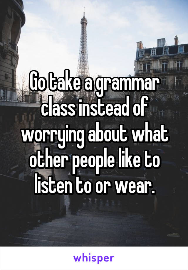 Go take a grammar class instead of worrying about what other people like to listen to or wear.
