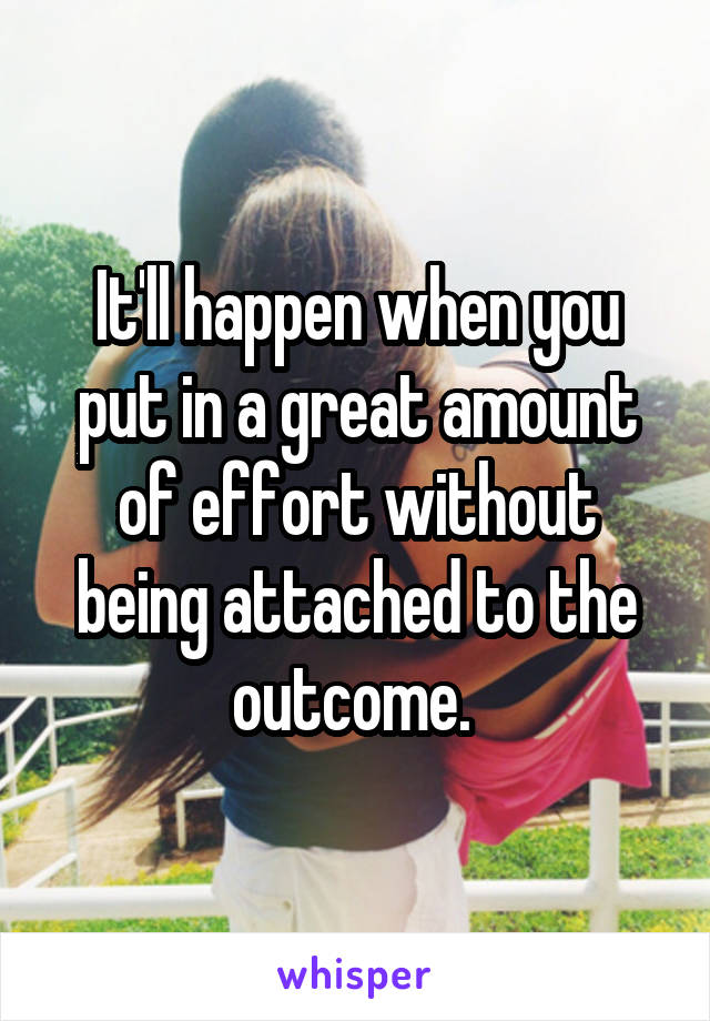 It'll happen when you put in a great amount of effort without being attached to the outcome. 