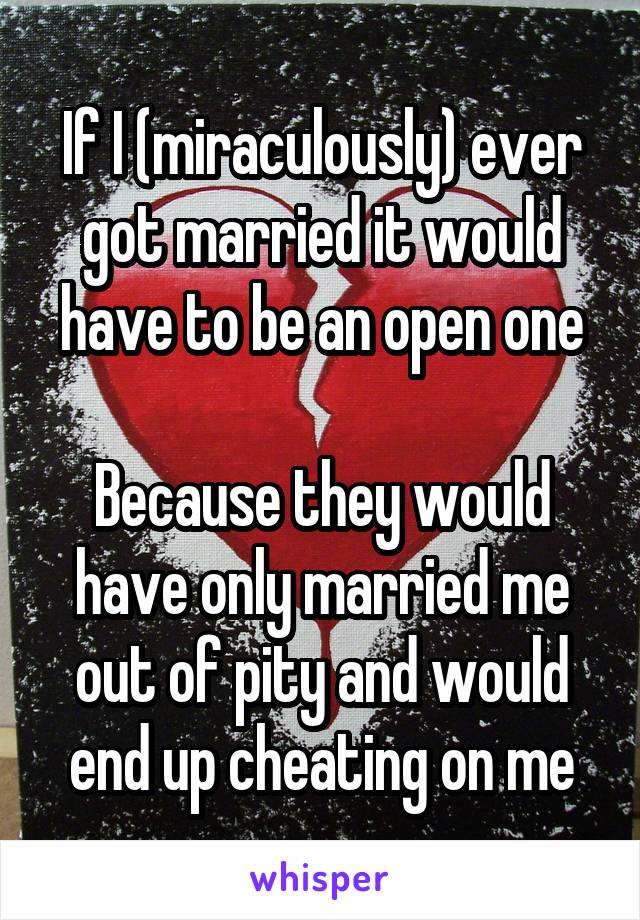 If I (miraculously) ever got married it would have to be an open one

Because they would have only married me out of pity and would end up cheating on me