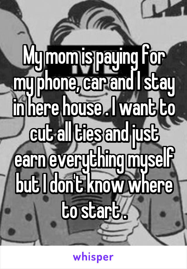 My mom is paying for my phone, car and I stay in here house . I want to cut all ties and just earn everything myself but I don't know where to start .