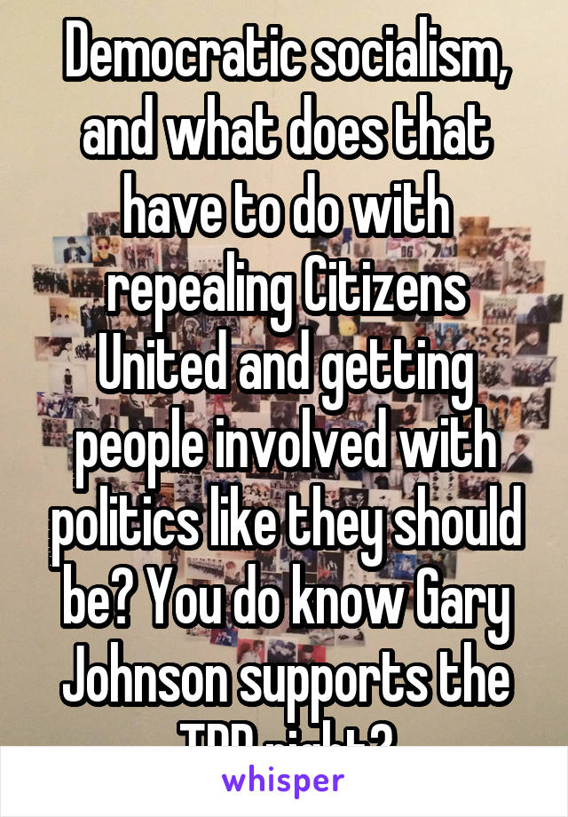 Democratic socialism, and what does that have to do with repealing Citizens United and getting people involved with politics like they should be? You do know Gary Johnson supports the TPP right?