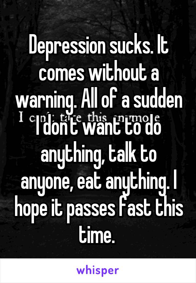 Depression sucks. It comes without a warning. All of a sudden I don't want to do anything, talk to anyone, eat anything. I hope it passes fast this time. 
