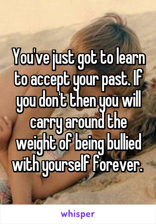 You've just got to learn to accept your past. If you don't then you will carry around the weight of being bullied with yourself forever. 