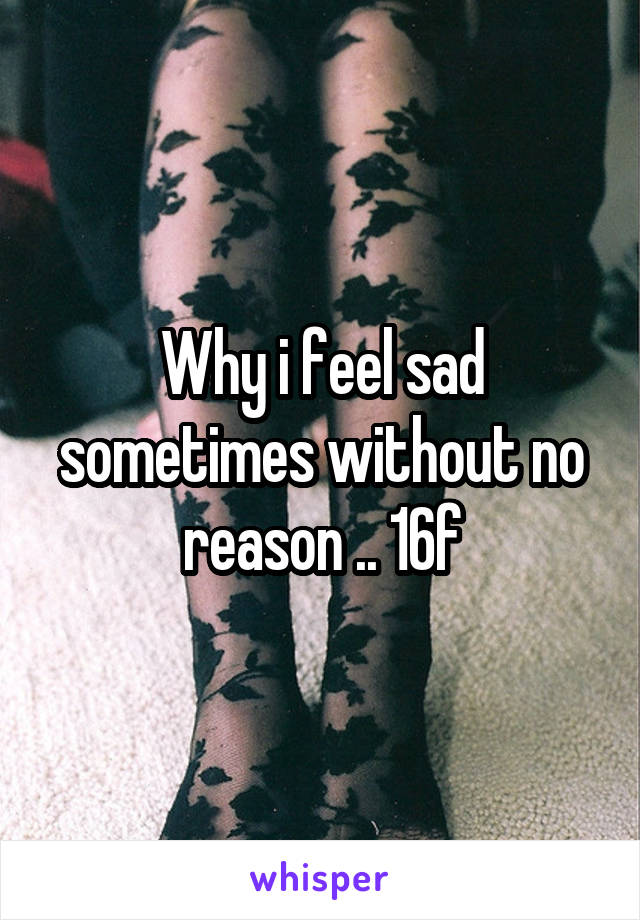 Why i feel sad sometimes without no reason .. 16f