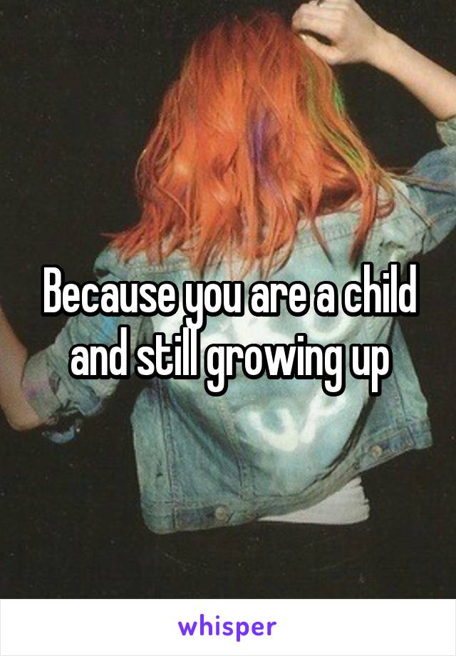 Because you are a child and still growing up