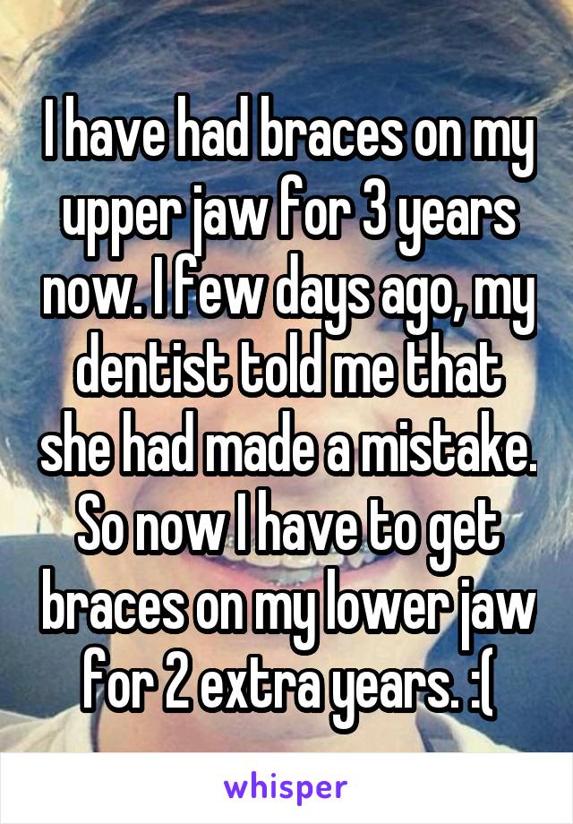 I have had braces on my upper jaw for 3 years now. I few days ago, my dentist told me that she had made a mistake. So now I have to get braces on my lower jaw for 2 extra years. :(
