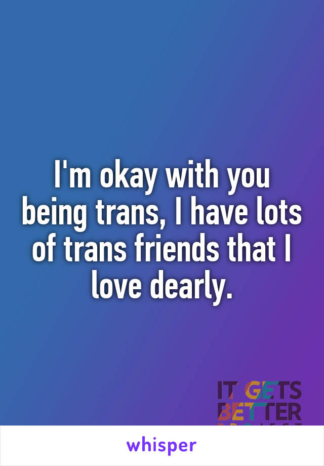 I'm okay with you being trans, I have lots of trans friends that I love dearly.