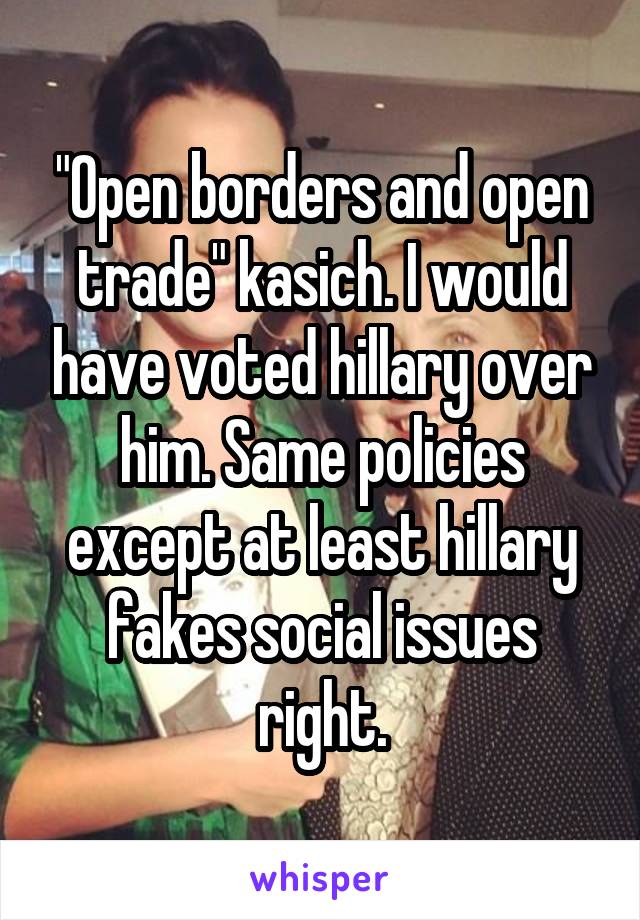 "Open borders and open trade" kasich. I would have voted hillary over him. Same policies except at least hillary fakes social issues right.