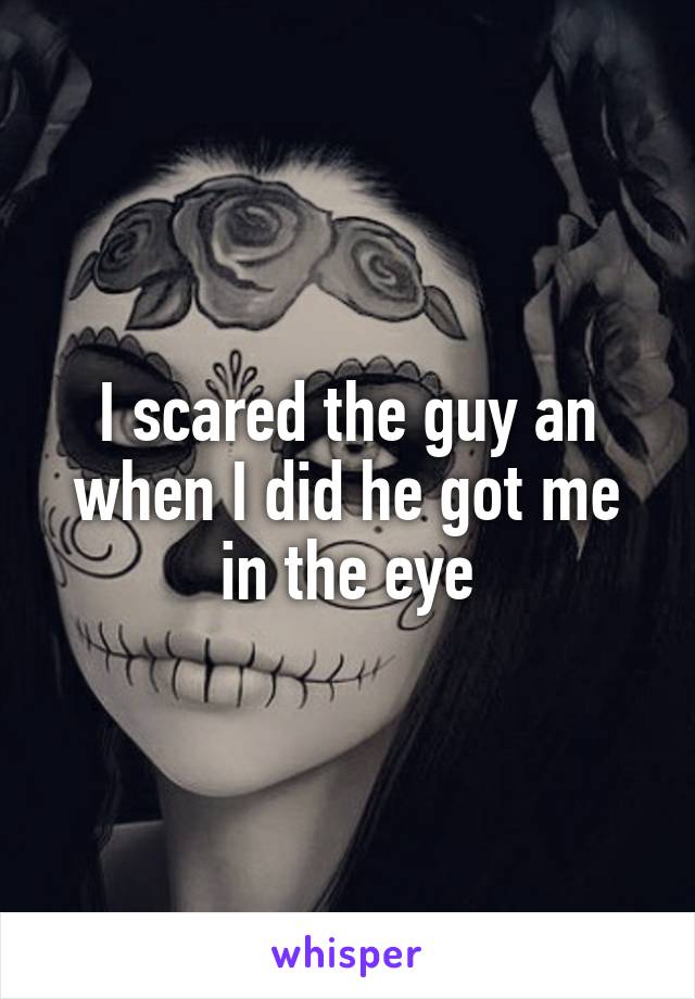 I scared the guy an when I did he got me in the eye