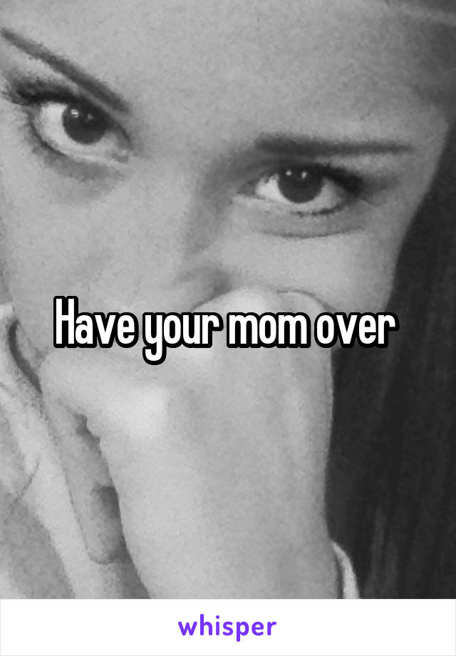 Have your mom over 