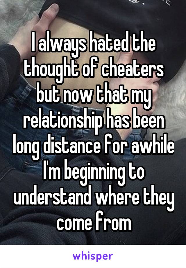 I always hated the thought of cheaters but now that my relationship has been long distance for awhile I'm beginning to understand where they come from