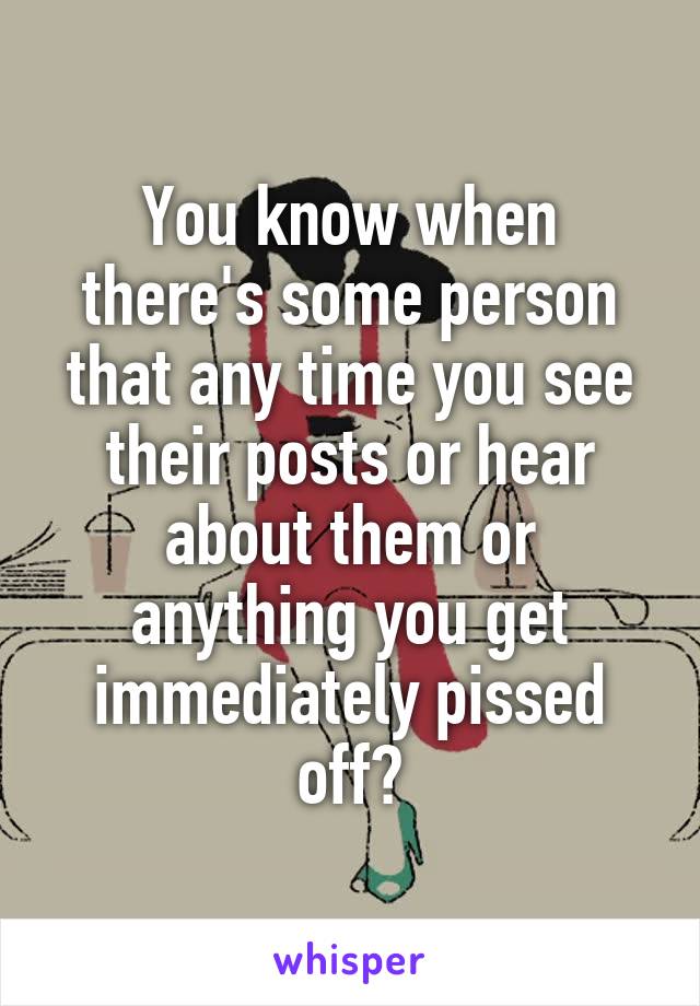 You know when there's some person that any time you see their posts or hear about them or anything you get immediately pissed off?