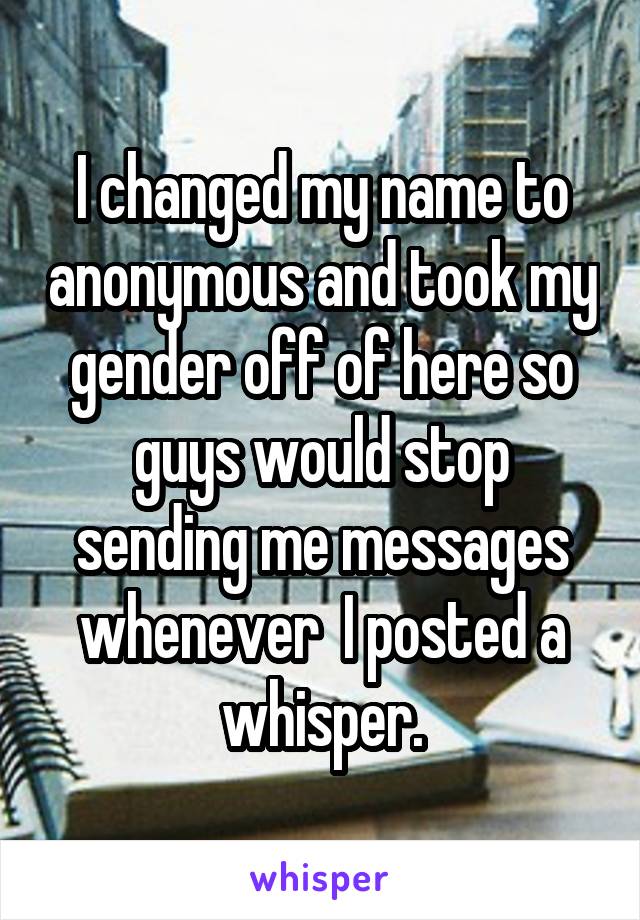 I changed my name to anonymous and took my gender off of here so guys would stop sending me messages whenever  I posted a whisper.