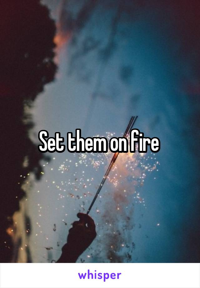 Set them on fire 