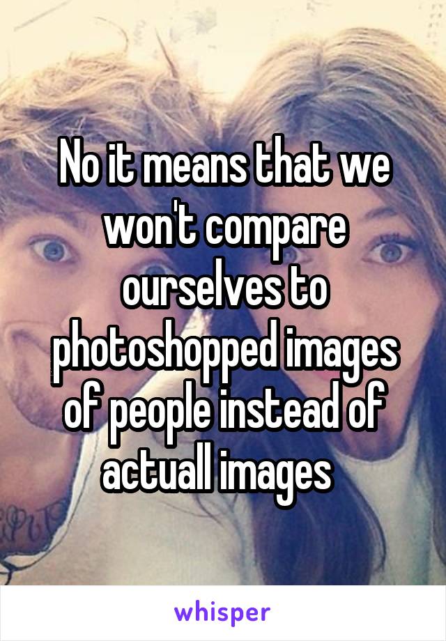 No it means that we won't compare ourselves to photoshopped images of people instead of actuall images  