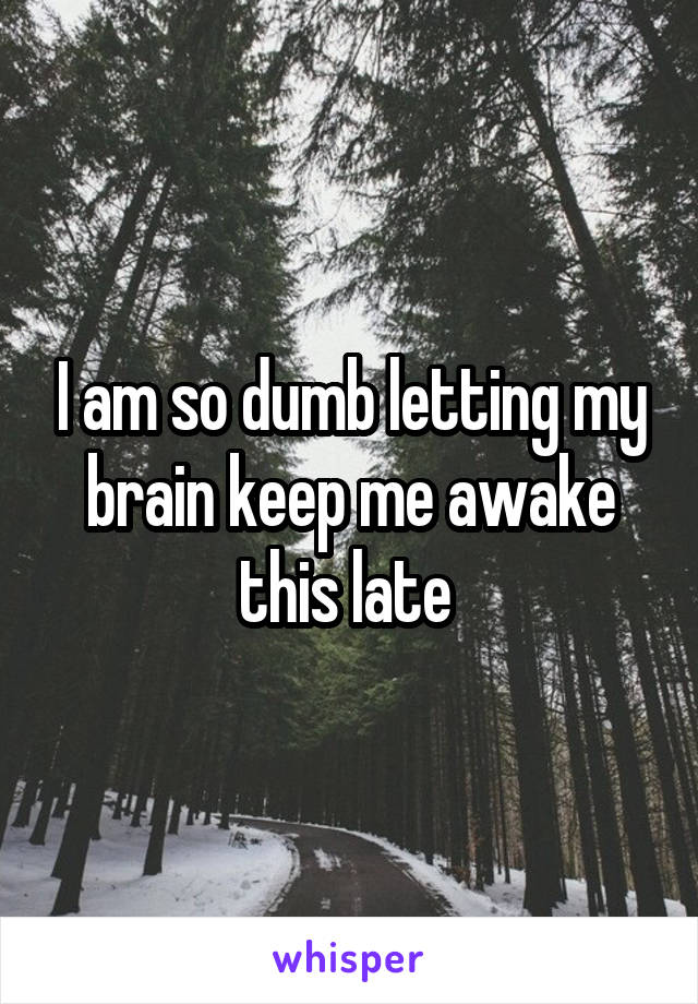 I am so dumb letting my brain keep me awake this late 