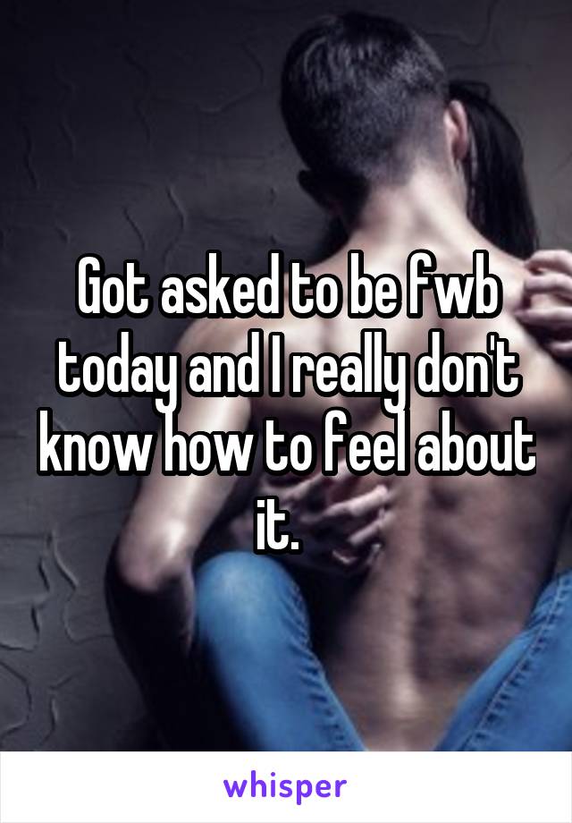 Got asked to be fwb today and I really don't know how to feel about it.  