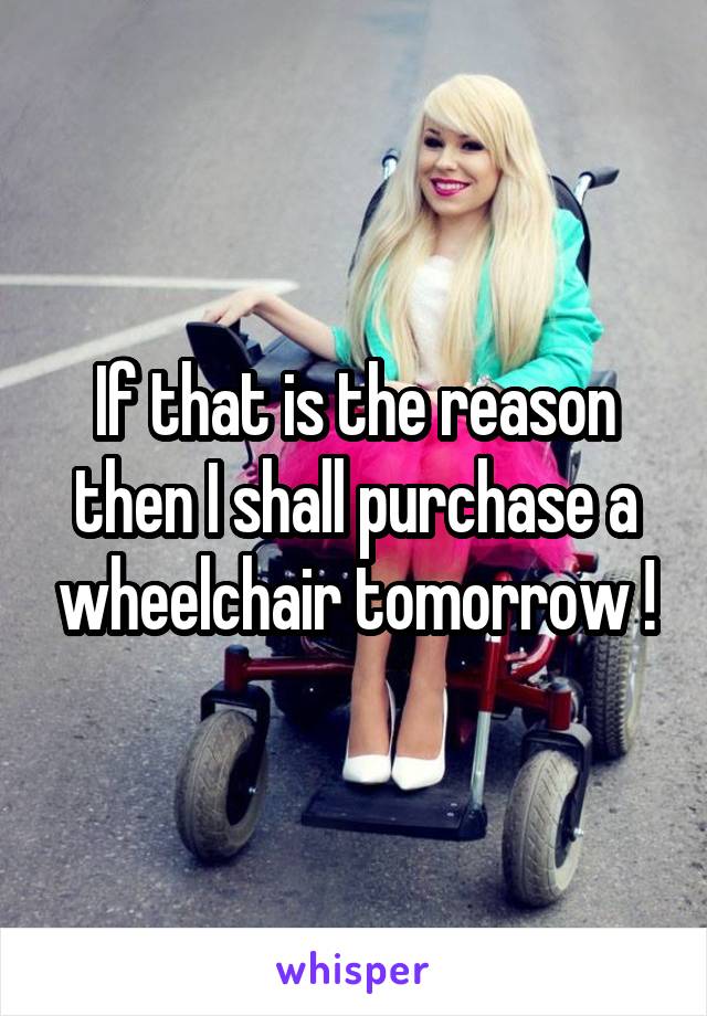 If that is the reason then I shall purchase a wheelchair tomorrow !