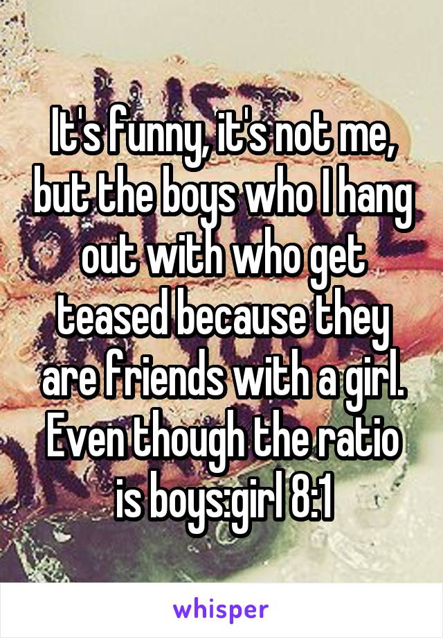 It's funny, it's not me, but the boys who I hang out with who get teased because they are friends with a girl.
Even though the ratio is boys:girl 8:1