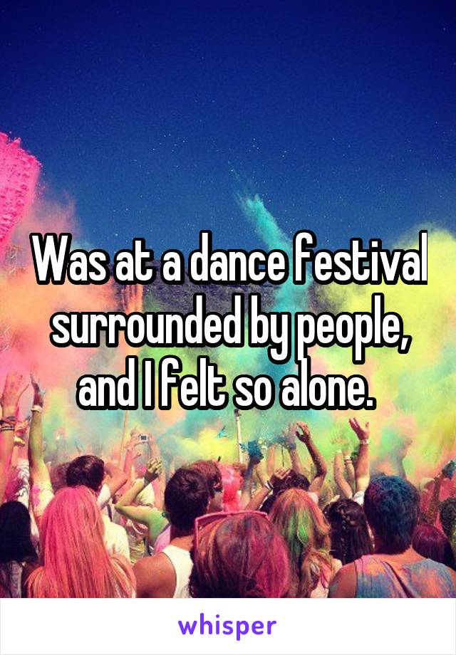 Was at a dance festival surrounded by people, and I felt so alone. 