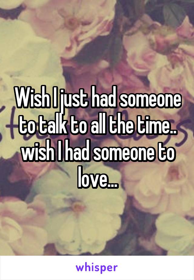 Wish I just had someone to talk to all the time.. wish I had someone to love...