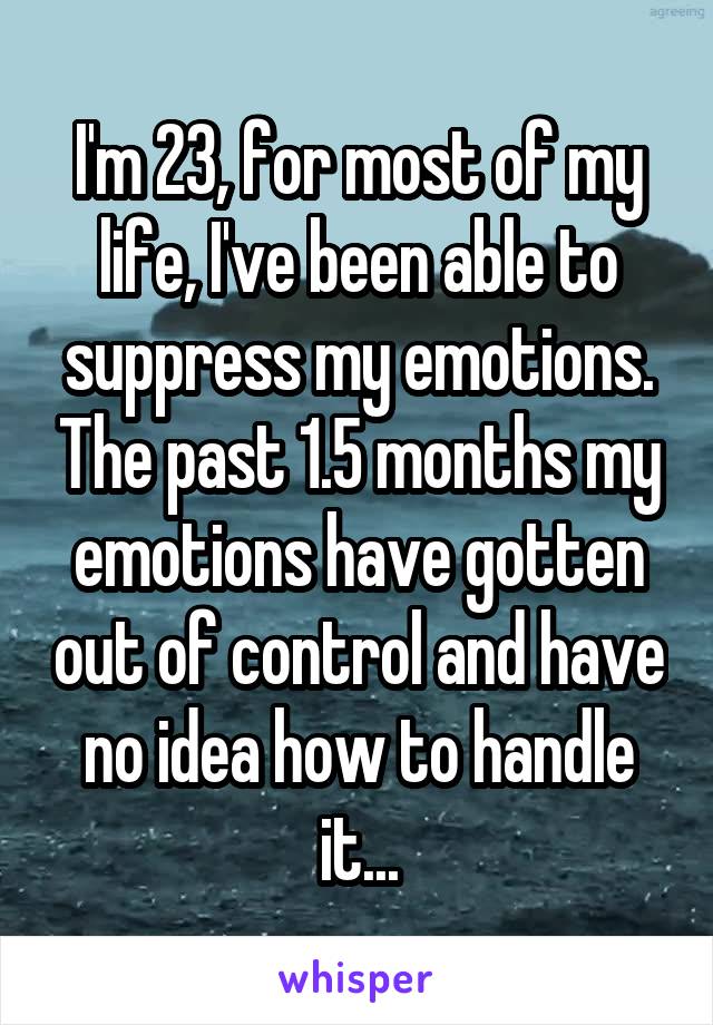 I'm 23, for most of my life, I've been able to suppress my emotions. The past 1.5 months my emotions have gotten out of control and have no idea how to handle it...