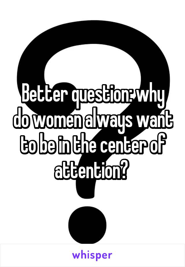 Better question: why do women always want to be in the center of attention? 