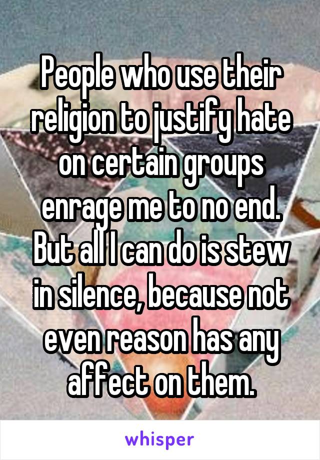 People who use their religion to justify hate on certain groups enrage me to no end. But all I can do is stew in silence, because not even reason has any affect on them.
