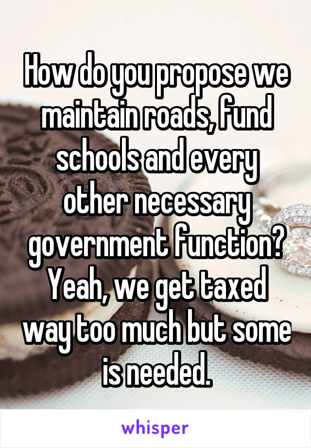 How do you propose we maintain roads, fund schools and every other necessary government function? Yeah, we get taxed way too much but some is needed.