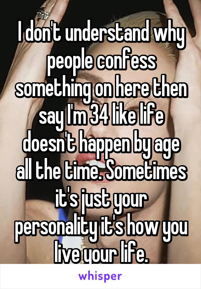 I don't understand why people confess something on here then say I'm 34 like life doesn't happen by age all the time. Sometimes it's just your personality it's how you live your life.