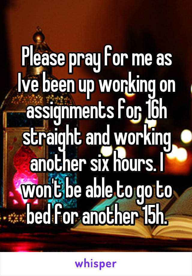 Please pray for me as Ive been up working on assignments for 16h straight and working another six hours. I won't be able to go to bed for another 15h.