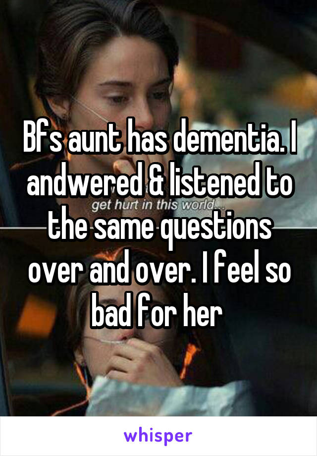 Bfs aunt has dementia. I andwered & listened to the same questions over and over. I feel so bad for her 