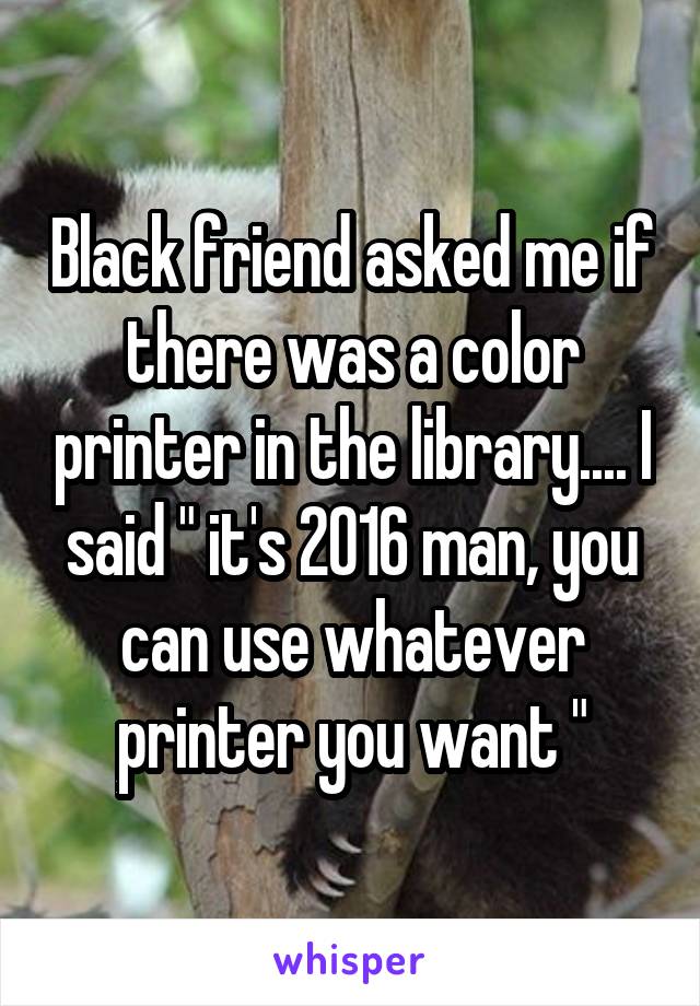 Black friend asked me if there was a color printer in the library.... I said " it's 2016 man, you can use whatever printer you want "