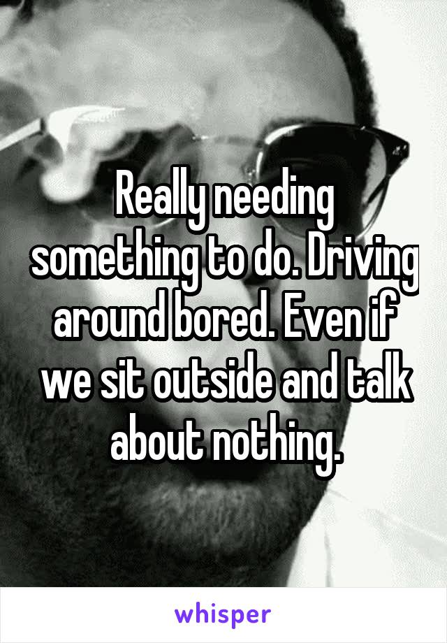 Really needing something to do. Driving around bored. Even if we sit outside and talk about nothing.