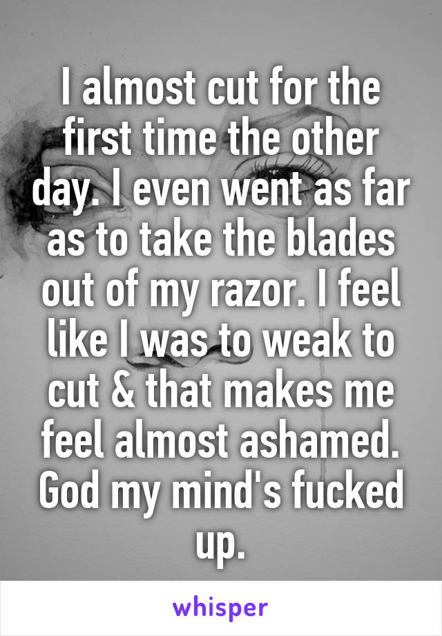 I almost cut for the first time the other day. I even went as far as to take the blades out of my razor. I feel like I was to weak to cut & that makes me feel almost ashamed. God my mind's fucked up.