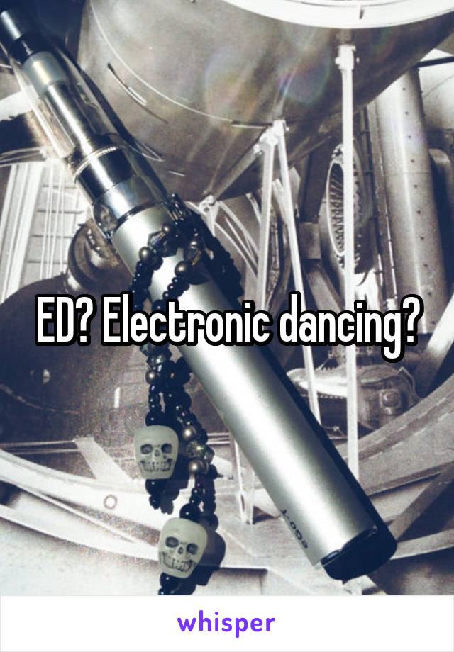 ED? Electronic dancing?