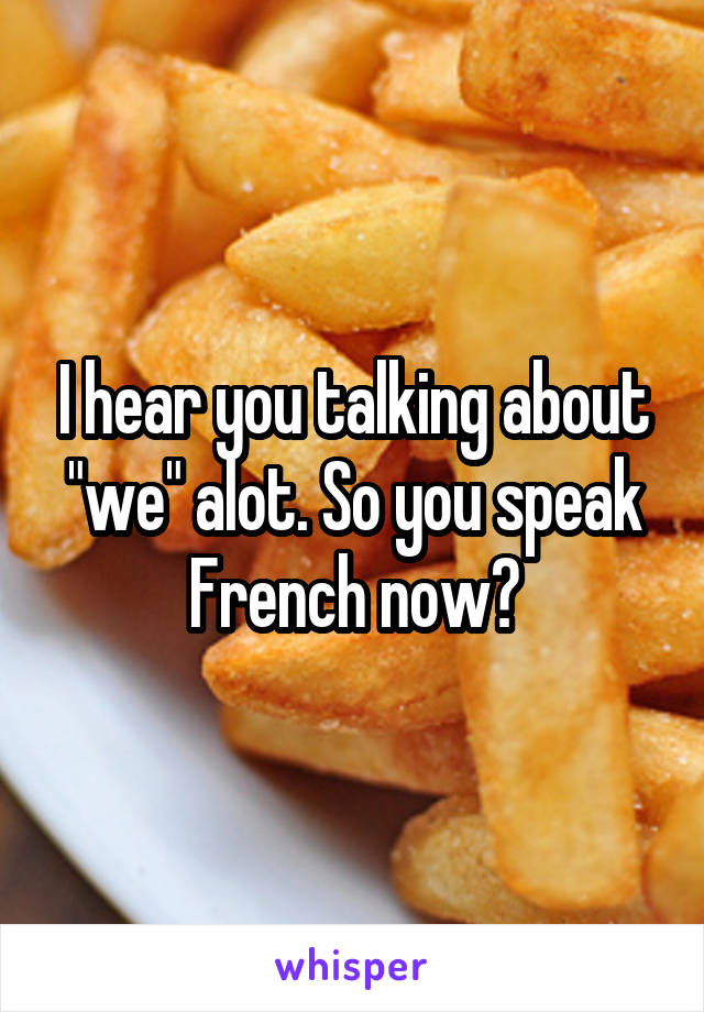 I hear you talking about "we" alot. So you speak French now?