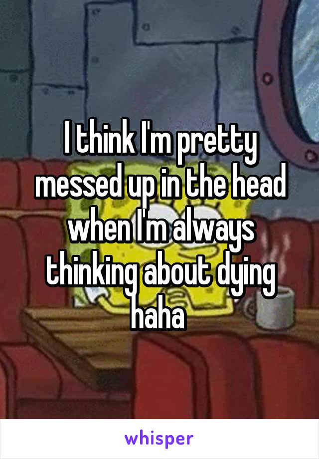 I think I'm pretty messed up in the head when I'm always thinking about dying haha 