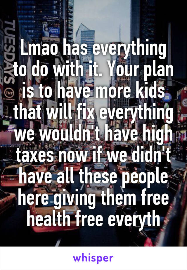 Lmao has everything to do with it. Your plan is to have more kids that will fix everything we wouldn't have high taxes now if we didn't have all these people here giving them free health free everyth