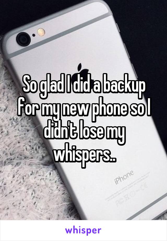 So glad I did a backup for my new phone so I didn't lose my whispers..